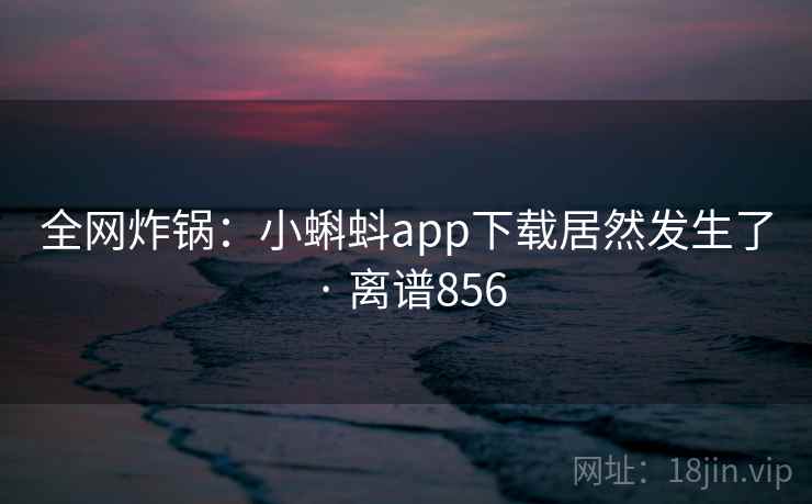 全网炸锅：小蝌蚪app下载居然发生了 · 离谱856