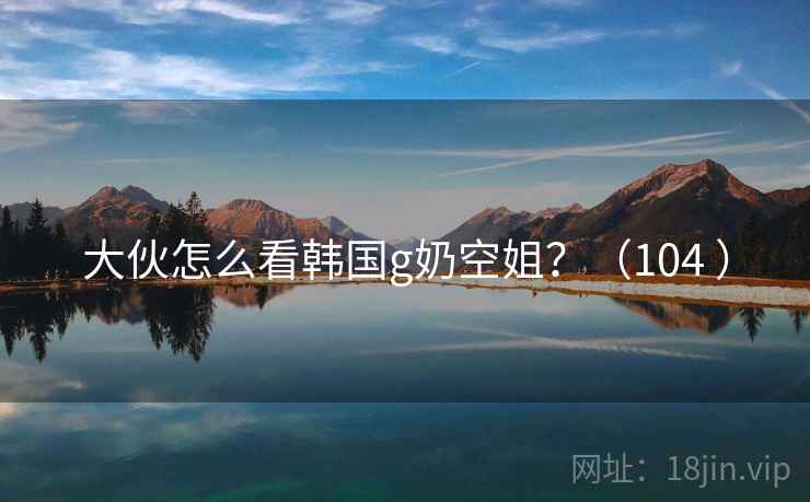 大伙怎么看韩国g奶空姐？（104 ）
