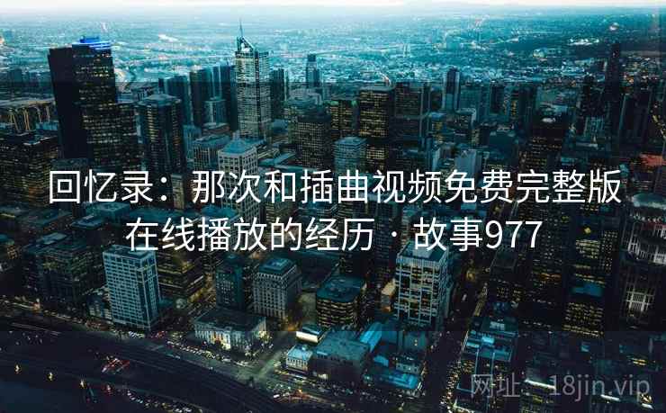 回忆录：那次和插曲视频免费完整版在线播放的经历 · 故事977